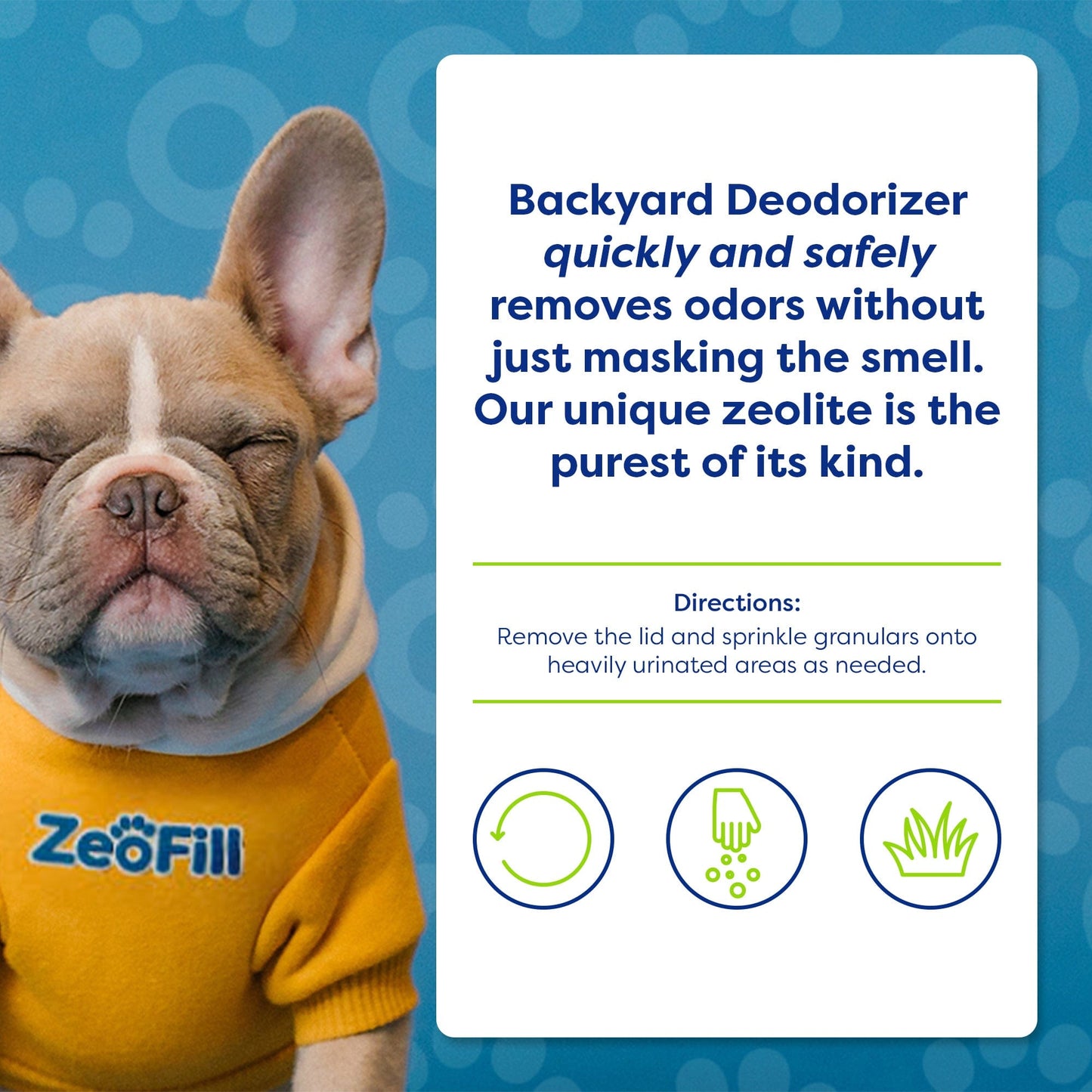 INFOGRAPHIC: Backyard Deodorizer quickly and safely removes odors without just masking the smell. Our unique zeolite is the purest of its kind. DIRECTIONS: Remove the lid and sprinkle granular onto heavily urinated areas as needed. IMAGE of french bulldog wearing Zeofill sweater.