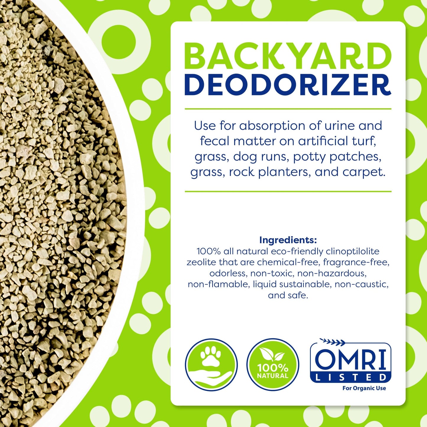 INFOGRAPHIC BACKYARD DEODORIZER: Use for absorption of urine and fecal matter on artificial turf, grass, dog runs, potty patches, rock planters, and carpet. INGREDIENTS: 100% all natural eco-friendly clinoptilolite zeolite that are chemical-free, odorless, non-toxic, non-hazardous, non-flammable, liquid sustainable, non-caustic, and safe. 